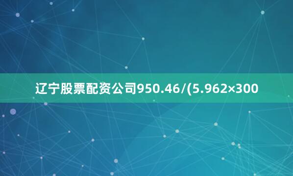 辽宁股票配资公司950.46/(5.962×300