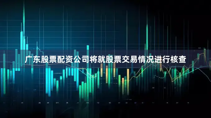 广东股票配资公司将就股票交易情况进行核查