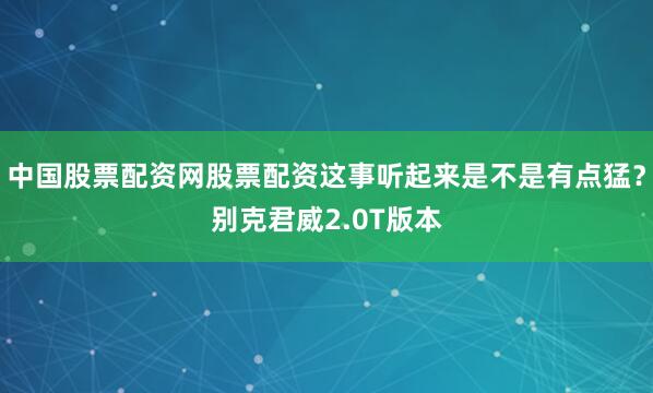 中国股票配资网股票配资这事听起来是不是有点猛？别克君威2.0T版本