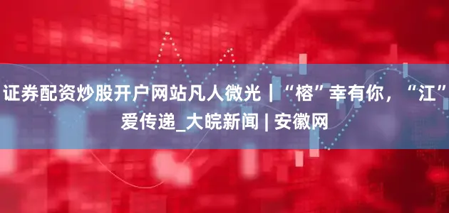证券配资炒股开户网站凡人微光｜“榕”幸有你，“江”爱传递_大皖新闻 | 安徽网