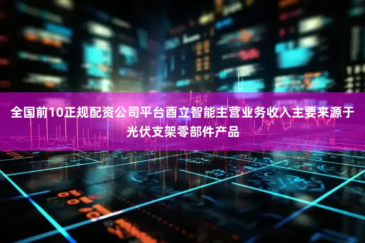 全国前10正规配资公司平台酉立智能主营业务收入主要来源于光伏支架零部件产品