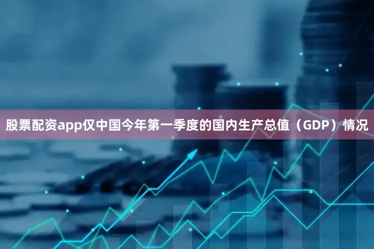 股票配资app仅中国今年第一季度的国内生产总值（GDP）情况