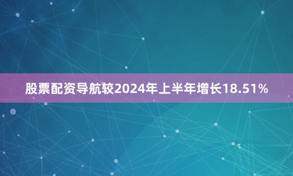 股票配资导航较2024年上半年增长18.51%