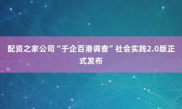配资之家公司“千企百港调查”社会实践2.0版正式发布